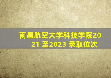 南昌航空大学科技学院2021 至2023 录取位次